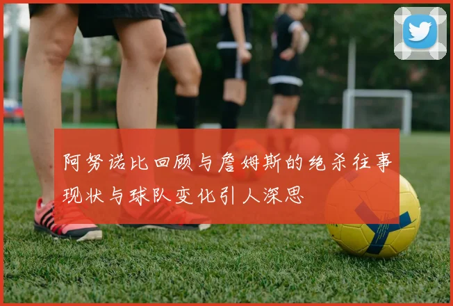 阿努诺比回顾与詹姆斯的绝杀往事现状与球队变化引人深思