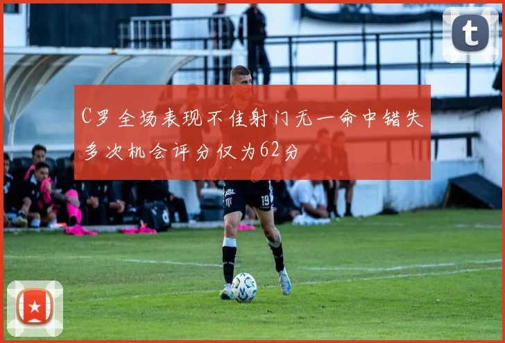C罗全场表现不佳射门无一命中错失多次机会评分仅为62分