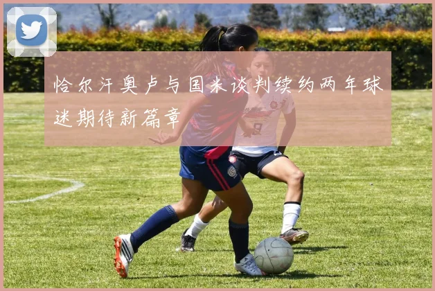 恰尔汗奥卢与国米谈判续约两年球迷期待新篇章