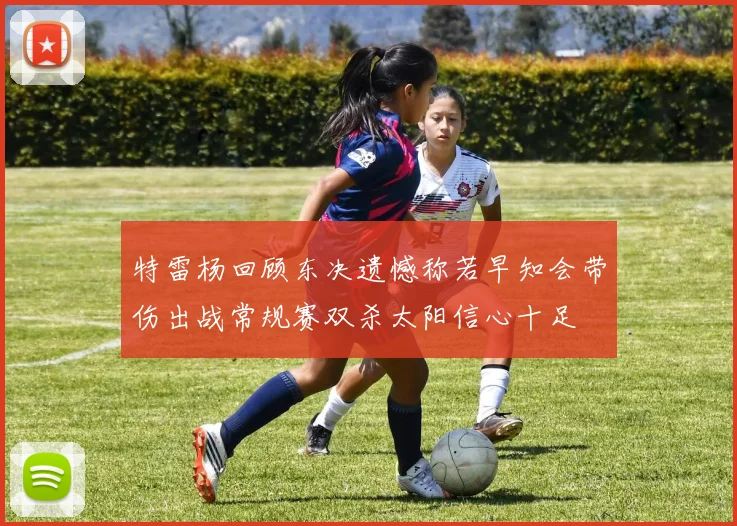 特雷杨回顾东决遗憾称若早知会带伤出战常规赛双杀太阳信心十足