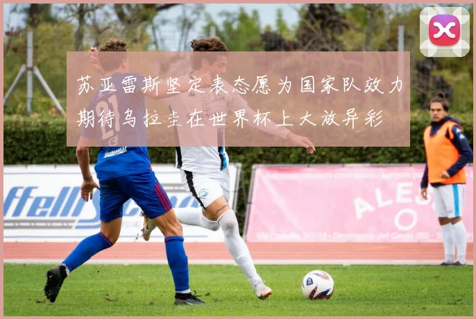 苏亚雷斯坚定表态愿为国家队效力期待乌拉圭在世界杯上大放异彩