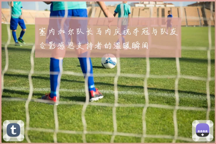 塞内加尔队长马内庆祝夺冠与队友合影感恩支持者的温暖瞬间