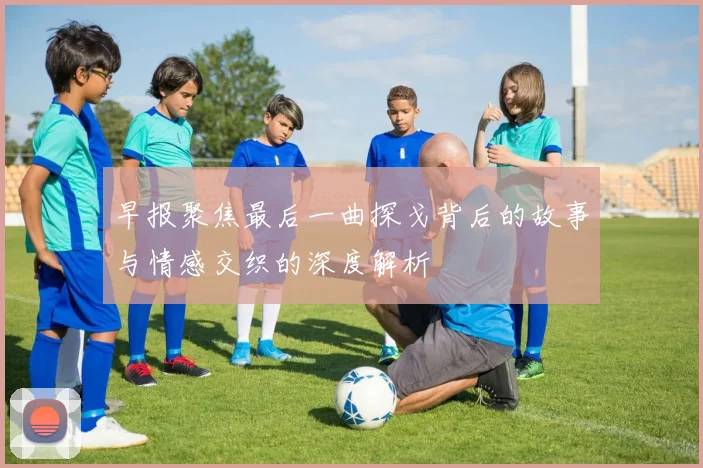 早报聚焦最后一曲探戈背后的故事与情感交织的深度解析