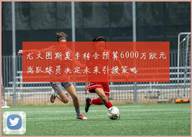 尤文图斯夏季转会预算6000万欧元离队球员决定未来引援策略