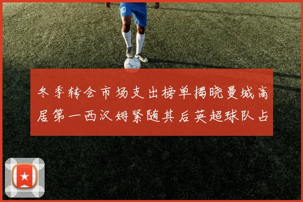 冬季转会市场支出榜单揭晓曼城高居第一西汉姆紧随其后英超球队占据五席