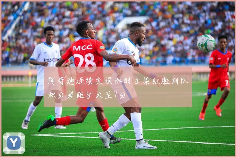 阿奇迪连续失误加肘击染红胜利队积分差距扩大至7分