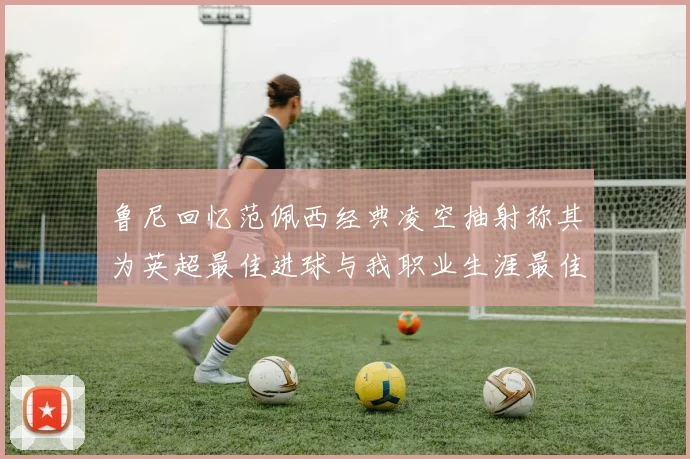 鲁尼回忆范佩西经典凌空抽射称其为英超最佳进球与我职业生涯最佳传球结合