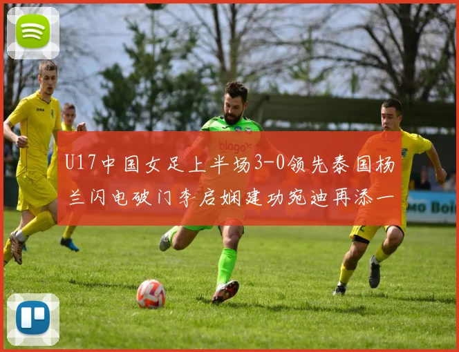 U17中国女足上半场3-0领先泰国杨兰闪电破门李启娴建功宛迪再添一分