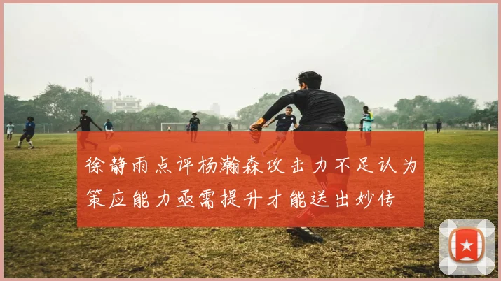 徐静雨点评杨瀚森攻击力不足认为策应能力亟需提升才能送出妙传