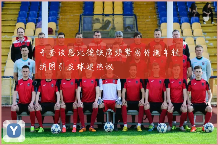 手套谈恩比德缺席频繁或将换年轻拼图引发球迷热议